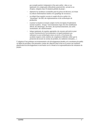 DGRNE 5
par exemple partie(s) intégrante(s) d'un autre atelier ; dans ce cas
également, les composantes délocalisées pourront être, suivant le cas
d'espèce, intégrées dans l'évaluation globale du projet ;
- répertorie les incidences essentielles pour les prises de décision, en évitant
la collecte d'informations inutiles et le gaspillage de ressources ;
- est rédigé d'une manière ouverte et souple afin de se prêter à la
"dynamique" des EIE, des réglementations et des technologies de
production.
- examine la situation en tenant compte à la fois du régime d'exploitation
normal et parfois, lorsque l'environnement risque d'en être notablement
affecté, des démarrages, des fuites, des dysfonctionnements, des arrêts
momentanés, des ralentissements.
- intègre également, de manière appropriée, des mesures préventives pour
assurer la protection de l'environnement, eu égard notamment aux
substances ou aux technologies mises en œuvre, à l'exclusion des
accidents majeurs et des matières de compétences fédérales (telles que la
protection du travail, les normes de produits, les radiations ionisantes,...).
L’adoption d’une politique environnementale et de développement durable et la consultation du public
en début de procédure sont présentées comme des objectifs dont le but est d’assurer une meilleure
planification du développement et sont basées sur la volonté et la responsabilisation des initiateurs de
projets.
 