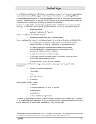 DGRNE 7
Méthodologie
La méthodologie utilisée pour l’identification des incidences du projet sur l’environnement est basée
sur la méthode matricielle développée par la Fondation Universitaire du Luxembourg (F.U.L.)1
.
Cette méthode permet de mettre en relation les hypothèses d’action du projet sur le milieu récepteur
exprimées dans les colonnes, ou abscisse, avec les éléments biophysiques et humains constitutifs du
milieu récepteur consignés dans les lignes, ou ordonnée, de la matrice.
En abscisse, les principales caractéristiques du projet varient, par définition, d’un projet à un autre
mais il y a au moins deux grandes phases qui sont communes à tous et qu’il convient d’analyser :
- la phase de chantier ;
- la phase d’exploitation de l’activité ;
Enfin, le cas échéant, il convient d’analyser :
- la phase de réaménagement après fin d’exploitation.
Parmi ces phases, cinq catégories générales de facteurs de perturbation du milieu ont été identifiées :
- les caractéristiques susceptibles d’effets liées à l’encombrement du projet
comme les facteurs de forme de l’immobilier, la consommation de sol ;
- les caractéristiques de consommation de ressources naturelles qui
permettent d’identifier et/ou quantifier cette consommation sur les
ressources du milieu local et/ou extra local ;
- les rejets et/ou émissions associés au projet ;
- les stockages internes considérés comme de fréquentes sources de risque
d’émission accidentelle ou récurrentes ;
- les impacts propres au type de projet considéré.
En ordonnée ont été fixées les composantes du milieu naturel qui sont d’une part le milieu
biophysique :
- le climat et l'ozone stratosphérique;
- l’atmosphère;
- l’eau;
- le sol et le sous-sol;
- les biotopes;
et d’autre part, le milieu humain :
- les déchets;
- les ressources naturelles du sol et du sous-sol;
- la santé/sécurité;
- le cadre de vie;
- les biens matériels et le patrimoine.
Au niveau de la grille ainsi construite, c’est au croisement des lignes et des colonnes que s’expriment
les incidences majeures et potentielles du type de projet auxquelles il conviendra de répondre même si,
dans le cadre précis du projet étudié, cette analyse s’avère être sans objet.
1
Fondation Universitaire Luxembourgeoise (1996) : Conception et expérimentation d'une méthodologie pour l'identification
et l'évaluation des incidences d'un projet sur l'environnement ; Convention Région wallonne – FUL .
 