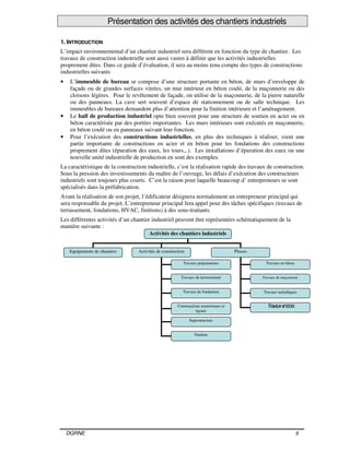 DGRNE 8
Activités des chantiers industriels
Equipements de chantiers Activités de construction Phases
Travaux préparatoires
Travaux de terrassement
Travaux de fondations
Constructions souterraines et
égouts
Superstructure
Finition
Travaux en béton
Travaux de maçonnerie
Travaux métalliques
Travauxenbois
Présentation des activités des chantiers industriels
1. INTRODUCTION
L’impact environnemental d’un chantier industriel sera différent en fonction du type de chantier. Les
travaux de construction industrielle sont aussi vastes à définir que les activités industrielles
proprement dites. Dans ce guide d’évaluation, il sera au moins tenu compte des types de constructions
industrielles suivants
• L’immeuble de bureau se compose d’une structure portante en béton, de murs d’enveloppe de
façade ou de grandes surfaces vitrées, un mur intérieur en béton coulé, de la maçonnerie ou des
cloisons légères. Pour le revêtement de façade, on utilise de la maçonnerie, de la pierre naturelle
ou des panneaux. La cave sert souvent d’espace de stationnement ou de salle technique. Les
immeubles de bureaux demandent plus d’attention pour la finition intérieure et l’aménagement.
• Le hall de production industriel opte bien souvent pour une structure de soutien en acier ou en
béton caractérisée par des portées importantes. Les murs intérieurs sont exécutés en maçonnerie,
en béton coulé ou en panneaux suivant leur fonction.
• Pour l’exécution des constructions industrielles, en plus des techniques à réaliser, vient une
partie importante de constructions en acier et en béton pour les fondations des constructions
proprement dites (épuration des eaux, les tours,..). Les installations d’épuration des eaux ou une
nouvelle unité industrielle de production en sont des exemples.
La caractéristique de la construction industrielle, c’est la réalisation rapide des travaux de construction.
Sous la pression des investissements du maître de l’ouvrage, les délais d’exécution des constructeurs
industriels sont toujours plus courts. C’est la raison pour laquelle beaucoup d’ entrepreneurs se sont
spécialisés dans la préfabrication.
Avant la réalisation de son projet, l’édificateur désignera normalement un entrepreneur principal qui
sera responsable du projet. L’entrepreneur principal fera appel pour des tâches spécifiques (travaux de
terrassement, fondations, HVAC, finitions) à des sous-traitants.
Les différentes activités d’un chantier industriel peuvent être représentées schématiquement de la
manière suivante :
 