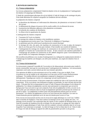 DGRNE 9
2. ACTIVITES DE CONSTRUCTION
2.1. Travaux préparatoires
Les travaux préparatoires comprennent l’étude du chantier et du sol, la préparation et l’aménagement
du chantier et le piquetage des bâtiments.
L’étude des caractéristiques physiques du sol est réalisée à l’aide de forages ou de carottages de puits.
Cette étude détermine les exigences auxquelles les fondations doivent satisfaire.
La préparation du chantier comprend
• la démolition des bâtiments et l’enlèvement des obturations, des plantations se trouvant à l’endroit
des travaux
• le déblaiement des plaques de gazon et de la couche arable et le nivellement du terrain
• la protection des bâtiments adjacents et des plantations avoisinantes
• la recherche des conduites de distribution
• la clôture et/ou la signalisation du chantier
L’aménagement du chantier comprend
• l’assurance de l’accès au chantier
• le montage des cabanes de chantier et des installations sanitaires
• les équipements provisoires pour l’eau, l’électricité, le téléphone et l’égouttage ;
• un générateur peut être utilisé pour la production du courant électrique
• le montage des silos, des grues, des machines de construction et la mise en place du transport ;
dans le cas d'une grue fixe ou d'une grue roulante, il faut installer une semelle de fondation.
• l’aménagement du stockage des matériaux de construction et du matériel à l’air libre ou dans des
entrepôts en fonction de l’avancement des travaux. Il faut consacrer une attention particulière à
l’entreposage des produits de construction ou des additifs dangereux (pour l’environnement) tels
que les huiles, les composants chimiques, le mazout, …
On travaillera de préférence avec un plan d’aménagement en y indiquant les emplacements destinés à
l’entreposage du matériel, aux baraques, aux abris pour matériaux, aux engins de chantiers fixes et
mobiles.
2.2. Travaux de terrassement
Le terrassement comprend l’ensemble de l’excavation et du rehaussement, nécessaires pour rendre le
terrain constructible, ainsi que les excavations pour l’aménagement des fondations. Les terrassements
importants sont le plus souvent réalisés par des sous-traitants spécialisés.
Une opération de déblai est nécessairement suivie d’un remblai, d’une mise en dépôt, d’une
évacuation (en vue de remblai ou de valorisation) ou d’une mise en CET (centre d'enfouissement
technique). Un remblai effectué convenablement comprend le chargement, le transport, le
déchargement, l’épandage par couche et le compactage suivant le profil prescrit.
Lors des travaux de terrassement, il faut tenir compte de la stabilité des talus et de la pression des eaux
souterraines. Si les excavations sont réellement escarpées ou profondes, les murs du puits doivent être
étayés. Cela peut être fait en étançonnant les murs à l’aide d’étançons télescopiques ou de rideaux de
palplanches. Les rideaux de palplanches sont des murs permanents ou temporaires qui servent de
barrage pour l’eau ou la terre et qui sont composés d’une série de palplanches en bois, en acier ou en
béton armé, qui sont enfoncées dans le sol par un équipement spécialisé actionné par des moteurs ou
par de la vapeur. Les palplanches en béton armé sont principalement utilisées pour les travaux
permanents. Les rideaux de palplanches en bois et en acier peuvent être réutilisées. Les murs en
ciment-bentonite peuvent également servir de murs de retenue pour la terre et l’eau.
Si les travaux de terrassement ont lieu sous le niveau de la nappe phréatique ou si de l’eau s’infiltre
dans la tranchée de fondation, il faut alors réaliser un drainage ouvert ou un captage des eaux. Un
drainage ouvert recueille l’eau souterraine dans des rigoles ou des conduites de drainage posées sur le
fond de la tranchée de fondation d'où elle est dirigée vers des puisards. Le captage des eaux réduit le
niveau de la nappe phréatique à l’aide d’une série de conduites verticales enfoncées dans le sol et par
lesquelles l’eau souterraine est pompée. Le tube de forage est foré ou battu dans le sol. Entre le tube
de forage et le tube de filtrage est apporté du sable de granulométrie grossière ou du gravier.
 