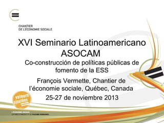 XVI Seminario Latinoamericano
ASOCAM
Co-construcción de políticas públicas de
fomento de la ESS
François Vermette, Chantier de
l’économie sociale, Québec, Canada
25-27 de noviembre 2013

 
