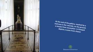 At the end of the gallery, reached by a
staircase is the rotunda, on the ground,
a mosaic from excavation in Pompeii
depicts a scene from chasse
 