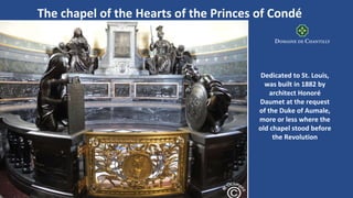 Dedicated to St. Louis,
was built in 1882 by
architect Honoré
Daumet at the request
of the Duke of Aumale,
more or less where the
old chapel stood before
the Revolution
The chapel of the Hearts of the Princes of Condé
 