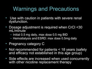Warnings and Precautions   Use with caution in patients with severe renal dysfunction. Dosage adjustment is required when CrCl <30 mL/minute Initial 0.5 mg daily, max dose 0.5 mg BID Hemodialysis and ESRD: max dose 0.5mg daily Pregnancy category C Not recommended for patients < 18 years (safety and efficacy not established in this age group) Side effects are increased when used concurrently with other nicotine replacement therapy 