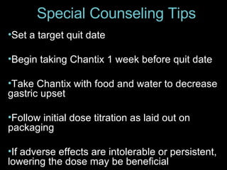 Special Counseling Tips Set a target quit date Begin taking Chantix 1 week before quit date Take Chantix with food and water to decrease gastric upset Follow initial dose titration as laid out on packaging If adverse effects are intolerable or persistent, lowering the dose may be beneficial 