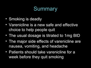 Summary Smoking is deadly Varenicline is a new safe and effective choice to help people quit The usual dosage is titrated to 1mg BID The major side effects of varenicline are nausea, vomiting, and headache Patients should take varenicline for a week before they quit smoking 