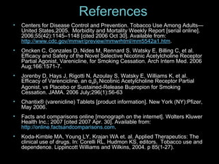 References Centers for Disease Control and Prevention. Tobacco Use Among Adults—United States,2005.  Morbidity and Mortality Weekly Report [serial online]. 2006;55(42):1145–1148 [cited 2006 Oct 30]. Available from:  http://www.cdc.gov/mmwr/preview/mmwrhtml/mm5542a1.htm . Oncken C, Gonzales D, Nides M, Rennard S, Watsky E, Billing C, et al. Efficacy and Safety of the Novel Selective Nicotinic Acetylcholine Receptor Partial Agonist, Varenicline, for Smoking Cessation. Arch Intern Med. 2006 Aug;166:1571-7. Jorenby D, Hays J, Rigotti N, Azoulay S, Watsky E, Williams K, et al. Efficacy of Varencicline, an α 4 β 2  Nicotinic Acetylcholine Receptor Partial Agonist, vs Placebo or Sustained-Release Bupropion for Smoking Cessation. JAMA. 2006 July;296(1):56-63 Chantix ® (varenicline) Tablets [product information]. New York (NY):Pfizer, May 2006. Facts and comparisons online [monograph on the internet]. Wolters Kluwer Health Inc.; 2007 [cited 2007 Apr. 30]. Available from:  http://online.factsandcomparisons.com . Koda-Kimble MA, Young LY, Krajan WA et. al. Applied Therapeutics: The clinical use of drugs. In: Corelli RL, Hudmon KS, editors.  Tobacco use and dependence. Lippincott Williams and Wilkins, 2004. p 85(1-27). 