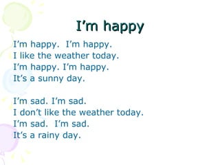 I’m happy
I’m happy. I’m happy.
I like the weather today.
I’m happy. I’m happy.
It’s a sunny day.

I’m sad. I’m sad.
I don’t like the weather today.
I’m sad. I’m sad.
It’s a rainy day.
 