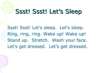 Ssst! Ssst! Let’s Sleep

Ssst! Ssst! Let’s sleep. Let’s sleep.
Ring, ring, ring. Wake up! Wake up!
Stand up. Stretch. Wash your face.
Let’s get dressed. Let’s get dressed.
 