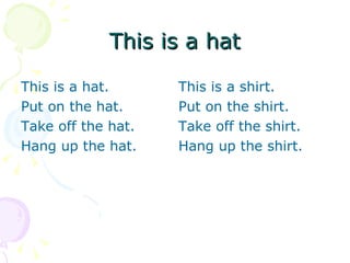 This is a hat

This is a hat.      This is a shirt.
Put on the hat.     Put on the shirt.
Take off the hat.   Take off the shirt.
Hang up the hat.    Hang up the shirt.
 
