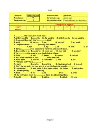 test1


Сургууль:     102-р сургууль             Багшийн нэр:        Д.Чанцал
Анги,бүлэг:         11                   Хичээлийн нэр:      Англи хэл
Сурагчын нэр:        0                   Хичээлийн сэдэв:    Ерөнхий шалгалтын сорил

                                                   Хариултын хуудас
  Асуулт               1           2         3       4      5       6               7
 Хариулт



1. I………….like onion, but like it now.
A. didn`t used to      B. used to C. did used to D. didn`t use to E. not used to
2. A present! For me? You`re………….. kind!
A. such               B. such a     C. so            D. enough          E. so much
3. Congratulations………….. passing your exams.
                  A. for               B. by        C. of            D. with           E. on
4. Saruul………….. wear costume to work but she usually does.
A. Doesn`t have to B. could`nt C. must not            D. may not         E. wouldn`
5. He ………….. the news to everybody in the village.
A. Said               B. told       C. asked        D. spoke           E. talked
6. You`d feel healthier if you ………….. more exercise.
A. Have done           B. will do   C. would do      D. did             E. do
7. “ What`s he?””He is………….. .”
A. work                B. works     C. working       D. having worked       E. to work
8. Don`t be too strict on your son. It is not his fault the bicycle ………….. .
À. has stolen          B. was stole C. has been stolen D. stolen         E.had stolen
9. I prefer cycling …………. Walking.
À. than               B. for        C. as                 D. to         E. with
10. My instructor made me ………….. down the steep mountain.
A. to ski              B. ski       C. skiing              D. skied     E. skid




                                        Хуудас 3
 