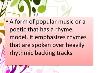 • A form of popular music or a
poetic that has a rhyme
model. it emphasizes rhymes
that are spoken over heavily
rhythmic backing tracks
 