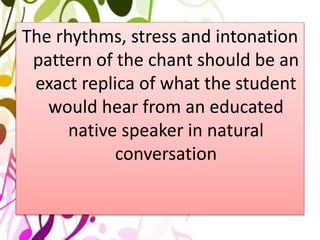 The rhythms, stress and intonation
pattern of the chant should be an
exact replica of what the student
would hear from an educated
native speaker in natural
conversation
 