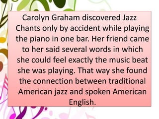 Carolyn Graham discovered Jazz
Chants only by accident while playing
the piano in one bar. Her friend came
to her said several words in which
she could feel exactly the music beat
she was playing. That way she found
the connection between traditional
American jazz and spoken American
English.
 
