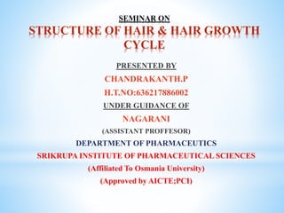 SEMINAR ON
STRUCTURE OF HAIR & HAIR GROWTH
CYCLE
PRESENTED BY
CHANDRAKANTH.P
H.T.NO:636217886002
UNDER GUIDANCE OF
NAGARANI
(ASSISTANT PROFFESOR)
DEPARTMENT OF PHARMACEUTICS
SRIKRUPA INSTITUTE OF PHARMACEUTICAL SCIENCES
(Affiliated To Osmania University)
(Approved by AICTE;PCI)
 