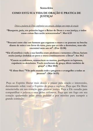 Sexta-feira
     COMO ESTÁ SUA VIDA DE ORAÇÃO E PRATICA DE
                      JUSTIÇA?


        Deixe a palavra de Deus confrontar seu coração, dedique um tempo de oração
“Busquem, pois, em primeiro lugar o Reino de Deus e a sua justiça, e todas
           essas coisas lhes serão acrescentadas”. Mat 6:33


"Procurei entre eles um homem que erguesse o muro e se pusesse na brecha
  diante de mim e em favor da terra, para que eu não a destruísse, mas não
                      encontrei nem um só”. (Eze 22:30)
“Ele (Cornélio) e toda a sua família eram piedosos e tementes a Deus; faziam
  muita justiça (tsdaká) ao povo e orava continuamente a Deus”. Ats 10:2
    “Curem os enfermos, ressuscitem os mortos, purifiquem os leprosos,
     expulsem os demônios. Vocês receberam de graça; dêem também de
                             graça”. ( Mat 10:8)
   “E disse-lhes: "Vão pelo mundo todo e preguem o evangelho a todas as
                            pessoas”. (Mar 16:15)


 Peça ao Espírito liberar mais desejo e prazer pela oração e intercessão,
derramando sobre você o Espírito de graça e suplicas. Peça que Ele libere
misericórdia em seu coração para praticar justiça. Peça a Ele ousadia para
compartilhar a palavra e orar pelos enfermos. Peça que um fogo em seu
coração queimando pelas almas pedidas e por missões para cumprir a
grande comissão.
 