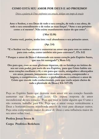 COMO ESTÁ SEU AMOR POR DEUS E AO PROXIMO?
        Deixe a palavra de Deus confrontar seu coração, dedique um tempo de oração


   Ame o Senhor, o seu Deus de todo o seu coração, de toda a sua alma, de
   todo o seu entendimento e de todas as suas forças’. “Ame o seu próximo
      como a si mesmo’. Não existe mandamento maior do que estes". .
                                     ( Mar 12:30)
   Contra você, porém, tenho isto: você abandonou o seu primeiro amor.
                                       (Ap. 2:4)
 “E o Senhor vos faça crescer e aumentar no amor uns para com os outros e
         para com todos, como também nós para convosco”, 1Ts 3:12
“ Porque o amor de Deus é derramado em nosso coração pelo Espírito Santo,
                     que nos foi outorgado”.( Rom 5:5)
 Oro para que, com as suas gloriosas riquezas, ele os fortaleça no íntimo do
   seu ser com poder, por meio do seu Espírito, para que Cristo habite em
  seus corações mediante a fé; e oro para que vocês, arraigados e alicerçados
      em amor, possam, juntamente com todos os santos, compreender a
   largura, o comprimento, a altura e a profundidade, e conhecer o amor de
    Cristo que excede todo conhecimento, para que vocês sejam cheios de
                    toda a plenitude de Deus.( Efs 3:17-19)


Peça ao Espírito Santo que derrame mais amor em seu coração fazendo
aumentar sua devoção por Jesus. Ele espera resposta de amor
incondicional do seu coração. Peça que você se torne alguém que O ame e
não somente trabalhe para Ele. Peça que o amor cresça verticalmente a
Deus e horizontalmente transborde através de você para alcançar outros.
Peça uma compreensão maior do amor de Deus e uma influência maior do
seu amor sobre você.
Profeta Jonas Souza &
Corpo Profético Betlehem
 