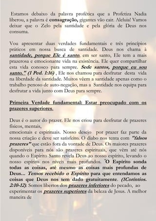 Estamos debaixo da palavra profética que a Profetiza Nadia
liberou, a palavra é consagração, gigantes vão cair. Aleluia! Vamos
deixar que o Zelo pela santidade e pela glória de Deus nos
consuma.

Vou apresentar duas verdades fundamentais e três princípios
práticos em nossa busca de santidade. Deus nos chama à
santidade, porque Ele é santo, em ser santo, Ele tem a mais
prazerosa e emocionante vida na existência. Ele quer compartilhar
esta vida conosco para sempre. Sede santos, porque eu sou
santo." (1 Ped. 1:16) , Ele nos chamou para desfrutar desta vida
na liberdade da santidade. Muitos vêem a santidade apenas como o
trabalho penoso de auto-negação, mas a Santidade nos equipa para
desfrutar a vida junto com Deus para sempre.

Primeira Verdade fundamental: Estar preocupado com os
prazeres superiores.

Deus é o autor do prazer. Ele nos criou para desfrutar de prazeres
físicos, mentais,
emocionais e espirituais. Nosso desejo por prazer faz parte da
nossa criação e deve ser satisfeito. O diabo nos tenta com "falsos
prazeres” que estão fora da vontade de Deus. Os maiores prazeres
disponíveis para nós são prazeres espirituais, que vêm até nós
quando o Espírito Santo revela Deus ao nosso espírito, levando o
nosso espírito nos níveis mais profundos. “O Espírito sonda
todas as coisas, até mesmo as coisas mais profundas de
Deus... Temos recebido o Espírito para que entendamos as
coisas que Deus nos tem dado gratuitamente. (1Coríntios.
2:10-12). Somos libertos dos prazeres inferiores do pecado, ao
experimentar os prazeres superiores da beleza de Jesus. A melhor
maneira de
 