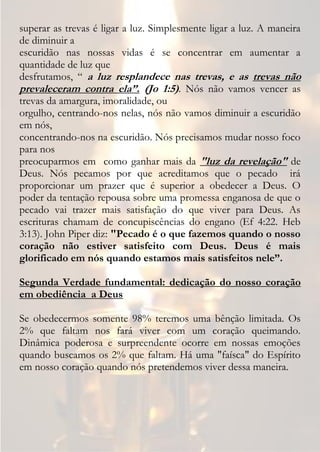 superar as trevas é ligar a luz. Simplesmente ligar a luz. A maneira
de diminuir a
escuridão nas nossas vidas é se concentrar em aumentar a
quantidade de luz que
desfrutamos, “ a luz resplandece nas trevas, e as trevas não
prevaleceram contra ela”. (Jo 1:5). Nós não vamos vencer as
trevas da amargura, imoralidade, ou
orgulho, centrando-nos nelas, nós não vamos diminuir a escuridão
em nós,
concentrando-nos na escuridão. Nós precisamos mudar nosso foco
para nos
preocuparmos em como ganhar mais da "luz da revelação" de
Deus. Nós pecamos por que acreditamos que o pecado irá
proporcionar um prazer que é superior a obedecer a Deus. O
poder da tentação repousa sobre uma promessa enganosa de que o
pecado vai trazer mais satisfação do que viver para Deus. As
escrituras chamam de concupiscências do engano (Ef 4:22. Heb
3:13). John Piper diz: "Pecado é o que fazemos quando o nosso
coração não estiver satisfeito com Deus. Deus é mais
glorificado em nós quando estamos mais satisfeitos nele”.

Segunda Verdade fundamental: dedicação do nosso coração
em obediência a Deus

Se obedecermos somente 98% teremos uma bênção limitada. Os
2% que faltam nos fará viver com um coração queimando.
Dinâmica poderosa e surpreendente ocorre em nossas emoções
quando buscamos os 2% que faltam. Há uma "faísca" do Espírito
em nosso coração quando nós pretendemos viver dessa maneira.
 