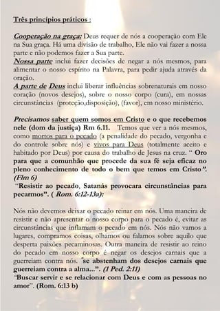 Três princípios práticos :

Cooperação na graça: Deus requer de nós a cooperação com Ele
na Sua graça. Há uma divisão de trabalho, Ele não vai fazer a nossa
parte e não podemos fazer a Sua parte.
Nossa parte inclui fazer decisões de negar a nós mesmos, para
alimentar o nosso espírito na Palavra, para pedir ajuda através da
oração.
A parte de Deus inclui liberar influências sobrenaturais em nosso
coração (novos desejos), sobre o nosso corpo (cura), em nossas
circunstâncias (proteção,disposição), (favor), em nosso ministério.

Precisamos saber quem somos em Cristo e o que recebemos
nele (dom da justiça) Rm 6.11. Temos que ver a nós mesmos,
como mortos para o pecado (a penalidade do pecado, vergonha e
do controle sobre nós) e vivos para Deus (totalmente aceito e
habitado por Deus) por causa do trabalho de Jesus na cruz. “ Oro
para que a comunhão que procede da sua fé seja eficaz no
pleno conhecimento de todo o bem que temos em Cristo”.
(Flm 6)
“Resistir ao pecado, Satanás provocara circunstâncias para
pecarmos”. ( Rom. 6:12-13a):

Nós não devemos deixar o pecado reinar em nós. Uma maneira de
resistir e não apresentar o nosso corpo para o pecado é, evitar as
circunstâncias que inflamam o pecado em nós. Nós não vamos a
lugares, compramos coisas, olhamos ou falamos sobre aquilo que
desperta paixões pecaminosas. Outra maneira de resistir ao reino
do pecado em nosso corpo é negar os desejos carnais que a
guerreiam contra nós. “se abstenham dos desejos carnais que
guerreiam contra a alma...”. (1 Ped. 2:11)
“Buscar servir e se relacionar com Deus e com as pessoas no
amor”. (Rom. 6:13 b)
 
