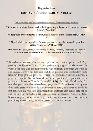 Segunda-feira
              COMO VOCÊ TEM USADO SUA BOCA?


       Deixe a palavra de Deus confrontar seu coração, dedique um tempo de oração
“A morte e a vida estão no poder da língua; o que bem a utiliza come do seu
                             fruto.” (Prov18:21)
 “A resposta branda desvia o furor, mas a palavra dura suscita a ira.” (Prov
                                    15:1
  “ Alguém há cuja tagarelice é como pontas de espada, mas a língua dos
                     sábios é medicina.” (Prov 12:18)
 Por meio de Jesus, pois, ofereçamos a Deus, sempre, sacrifício de louvor,
      que é o fruto de lábios que confessam o seu nome.( Heb 13:15)


“Há poder em nossas palavras tanto para o bem, quanto para o mal. Peça
 para que o Espírito Santo liberar palavras que geram vida através de
 você. Peça para que ele desperte em você o desejo de comer do fruto da
 sua língua. Como você tem respondido as pessoas que te ofendem ou te
 irritam? Peça perdão pela sua forma de responder grosseiramente, e
 peça ao Espírito Santo fazer de você um pacificador, para que você
 possa ser chamado filho de Deus (Mt 5:9)). Se você fala demais, fala
 mal das pessoas e das autoridades, peça ao Espírito Santo para que te
 faça sábio para que você fale no momento certo, para orar ao invés de
 criticar. Fuja da roda dos escarnecedores e deseje que aquilo que sai da
 sua boca seja remédio para aqueles que te ouvem. Adore a Jesus
 liberando palavras de amor e gratidão, com musica se você pode, e
 permita que o rio de águas vivas possa fluir do seu interior.
 
