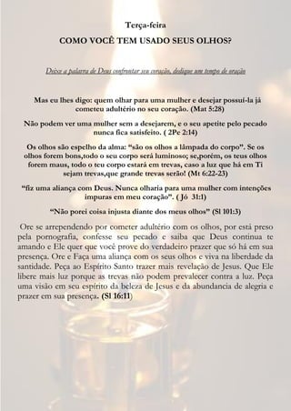 Terça-feira
             COMO VOCÊ TEM USADO SEUS OLHOS?


        Deixe a palavra de Deus confrontar seu coração, dedique um tempo de oração


    Mas eu lhes digo: quem olhar para uma mulher e desejar possuí-la já
                cometeu adultério no seu coração. (Mat 5:28)
 Não podem ver uma mulher sem a desejarem, e o seu apetite pelo pecado
                   nunca fica satisfeito. ( 2Pe 2:14)
  Os olhos são espelho da alma: “são os olhos a lâmpada do corpo”. Se os
 olhos forem bons,todo o seu corpo será luminoso; se,porém, os teus olhos
  forem maus, todo o teu corpo estará em trevas, caso a luz que há em Ti
             sejam trevas,que grande trevas serão! (Mt 6:22-23)
 “fiz uma aliança com Deus. Nunca olharia para uma mulher com intenções
                    impuras em meu coração”. ( Jó 31:1)
         “Não porei coisa injusta diante dos meus olhos” (Sl 101:3)
 Ore se arrependendo por cometer adultério com os olhos, por está preso
pela pornografia, confesse seu pecado e saiba que Deus continua te
amando e Ele quer que você prove do verdadeiro prazer que só há em sua
presença. Ore e Faça uma aliança com os seus olhos e viva na liberdade da
santidade. Peça ao Espírito Santo trazer mais revelação de Jesus. Que Ele
libere mais luz porque as trevas não podem prevalecer contra a luz. Peça
uma visão em seu espírito da beleza de Jesus e da abundancia de alegria e
prazer em sua presença. (Sl 16:11)
 