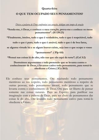 Quarta-feira
        O QUE TEM OCUPADO SEUS PENSAMENTOS?


        Deixe a palavra de Deus confrontar seu coração, dedique um tempo de oração
“Sonda-me, ó Deus, e conhece o meu coração, prova-me e conhece os meus
                       pensamentos”. (Sl 139:23)
“Finalmente, irmãos, tudo o que é verdadeiro, tudo o que é respeitável, tudo
     tudo o que é puro, tudo o que é amável, tudo o que é de boa fama,
se alguma virtude há e se algum louvor existe, seja isso o que ocupe o vosso
                             “pensamento”. ( Flp 4:8)
 “Pensai nas coisas lá do alto, não nas que são aqui da terra”; (Col 3:2)
      Destruímos argumentos e toda pretensão que se levanta contra o
   conhecimento de Deus, e levamos cativo todo pensamento, para torná-lo
                      obediente a Cristo.( 2Co 10:5)


Ele conhece seus pensamentos. Ore rejeitando todo pensamento
  mentiroso ao teu respeito, todo pensamento mentiroso a respeito de
  outras pessoas, todo pensamento imoral, todo pensamento que se
  levanta contra o conhecimento de Deus. Ore para ser liberto de pensar
  somente nas coisas naturais. Peça ao Espírito para purificar sua
  imaginação com a palavra de Deus, para ser cheio de pensamentos das
  coisas lá do alto. Ore levando todo pensamento cativo para torná-lo
  obediente a Cristo.
 
