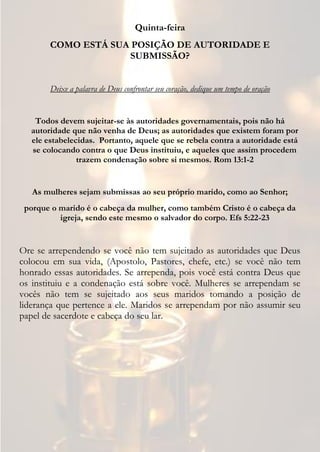 Quinta-feira
       COMO ESTÁ SUA POSIÇÃO DE AUTORIDADE E
                    SUBMISSÃO?


       Deixe a palavra de Deus confrontar seu coração, dedique um tempo de oração


   Todos devem sujeitar-se às autoridades governamentais, pois não há
  autoridade que não venha de Deus; as autoridades que existem foram por
  ele estabelecidas. Portanto, aquele que se rebela contra a autoridade está
  se colocando contra o que Deus instituiu, e aqueles que assim procedem
               trazem condenação sobre si mesmos. Rom 13:1-2


   As mulheres sejam submissas ao seu próprio marido, como ao Senhor;
 porque o marido é o cabeça da mulher, como também Cristo é o cabeça da
          igreja, sendo este mesmo o salvador do corpo. Efs 5:22-23


Ore se arrependendo se você não tem sujeitado as autoridades que Deus
colocou em sua vida, (Apostolo, Pastores, chefe, etc.) se você não tem
honrado essas autoridades. Se arrependa, pois você está contra Deus que
os instituiu e a condenação está sobre você. Mulheres se arrependam se
vocês não tem se sujeitado aos seus maridos tomando a posição de
liderança que pertence a ele. Maridos se arrependam por não assumir seu
papel de sacerdote e cabeça do seu lar.
 