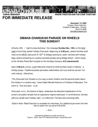 FOR IMMEDIATE RELEASE
                                                                             December 13, 2009
                                                                         Contact: Shevi Katzman
                                                                     Chabad of Nebraska - Omaha
                                                                                   402-210-4986
                                                                             shevi@ochabad.com



             OMAHA CHANUKAH PARADE ON WHEELS
                       THIS SUNDAY!

   (Omaha, NE) -- “Light trumps darkness,” the message Sunday Dec. 13th, on the third
   night of the 8-day Jewish holiday Chanukah. Beginning at 3:30 p.m., Jewish families shall
   meet at the J.C.C. (tad south of 132nd & Dodge) parking lot, adorn vehicles with holiday
   flags, before embarking on a police-escorted parade along Dodge Street – which wraps
   at the Omaha Police Barn located on the ConAgra Campus, 615 Leavenworth.

   Upon 4:30 p.m. arrival, a giant Menorah shall be lit while families recite in Hebrew - a
   holiday prayer. Traditional potato pancakes called latkes (lot’-kus) shall be served. Fun
   craft making - offered too.

   “The Chanukah Car Parade is a fun way to teach children and the general public about
   the holiday in a creative way,” notes Rabbi Mendel Katzman of Chabad of Nebraska. The
   event is - free and open - to all.

   Chanukah, a.k.a., the festival of lights, celebrates the liberation/rededication of the
   ancient Jerusalem temple that an oppressive regime destroyed. In remembrance, families
   add one candle each holiday night - to a Menorah. Families also exchange gifts.

   Editor’s Note: Rabbi Katzman is available for interviews. For additional pre-event info feel
                            free to reach him via cell at 578-6724.

                                               -- End --

                                 Copywriting offered as a public service by
                       Susan L. Stern, Stern PR Marketing Omaha: sternpr4less.com
 