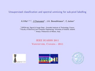 Unsupervised classiﬁcation and spectral unmixing for sub-pixel labelling


           A.Villa   , ,† ,   J.Chanussot , J.A. Benediktsson , C.Jutten

            GIPSA-lab, Signal & Image Dept., Grenoble Institute of Technology, France.
           Faculty of Electrical and Computer Engineering, University of Iceland, Iceland.
                                †
                                  Aresys, Politecnico di Milano, Italy.




                                 IEEE IGARSS 2011
                          Vancouver, Canada - 2011
 