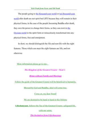 Seek Truth from Facts, and Tell Truth
¯¯¯¯¯¯¯¯¯¯¯¯¯¯¯¯¯¯¯¯¯¯¯¯¯¯¯¯¯¯¯¯¯¯¯¯¯¯¯¯¯¯¯¯¯¯¯¯¯¯¯¯¯¯¯¯¯¯¯¯¯¯¯¯¯¯¯¯¯¯¯¯¯¯¯¯¯¯

     The people going to the thousand-year world or ten-thousand-year

world after death are not spirit but LIFE because they will remain in their

physical forms; in the case of the people becoming Buddha after death,

they own the power to change their forms, so they can exist in the

Elysium world in the spirit form or miraculously transformed into any

physical forms, free and omnipotent.

     In short, we should distinguish the life and non-life with the eight

features. Those which can meet the eight features are life, and not

otherwise.




   More information please go to site：

             The Kingdom of the Greatest Creator（God）：

                   Home without Family and Marriage

 Follow the guide of the Greatest Creator will be beneficial to humanity,

             Blessed by God and Buddha, ideal will come true.

                         Come on, my dear friend!

             We are destined to be hand in hand in this lifetime

 Lifechanyuan, follows the Tao of the Greatest Creator, safeguard life,

                              cultivate saints.

                    The Invitation from Lifechanyuan
 