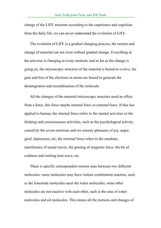 Seek Truth from Facts, and Tell Truth
 ¯¯¯¯¯¯¯¯¯¯¯¯¯¯¯¯¯¯¯¯¯¯¯¯¯¯¯¯¯¯¯¯¯¯¯¯¯¯¯¯¯¯¯¯¯¯¯¯¯¯¯¯¯¯¯¯¯¯¯¯¯¯¯¯¯¯
change of the LIFE structure according to the experience and cognition

from the daily life, we can never understand the evolution of LIFE.

   The evolution of LIFE is a gradual changing process, the motion and

change of material can not exist without gradual change. Everything in

the universe is changing at every moment, and as far as the change is

going on, the microscopic structure of the material is bound to evolve; the

gain and loss of the electrons in atoms are bound to generate the

disintegration and recombination of the molecule.

   All the changes of the material microscopic structure need an effect

from a force, this force maybe internal force or external force. If this law

applied to human, the internal force refers to the mental activities or the

thinking and consciousness activities, such as the psychological activity

caused by the seven emotions and six sensory pleasures of joy, anger,

grief, depression, etc; the external force refers to the sunshine,

interference of sound waves, the passing of magnetic force, the hit of

coldness and melting heat wave, etc.

   There is specific correspondent motion state between two different

molecules: some molecules may have violent combination reaction, such

as the limestone molecules meet the water molecules; some other

molecules are not reactive with each other, such is the case of water

molecules and oil molecules. This means all the motions and changes of
 