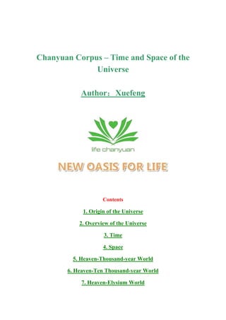 Chanyuan Corpus – Time and Space of the
              Universe

           Author：Xuefeng




                    Contents

            1. Origin of the Universe

           2. Overview of the Universe

                    3. Time

                    4. Space

         5. Heaven-Thousand-year World

       6. Heaven-Ten Thousand-year World

            7. Heaven-Elysium World
 