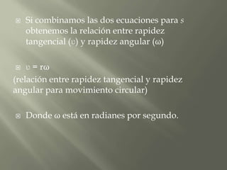    Si combinamos las dos ecuaciones para s
    obtenemos la relación entre rapidez
    tangencial (ʋ) y rapidez angular (ω)

   ʋ = rω
(relación entre rapidez tangencial y rapidez
angular para movimiento circular)

   Donde ω está en radianes por segundo.
 