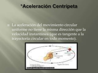    La aceleración del movimiento circular
    uniforme no tiene la misma dirección que la
    velocidad instantánea (que es tangente a la
    trayectoria circular en todo momento).
 