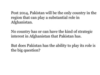 Post 2014, Pakistan will be the only country in the
region that can play a substantial role in
Afghanistan.
No country has or can have the kind of strategic
interest in Afghanistan that Pakistan has.
But does Pakistan has the ability to play its role is
the big question?
 