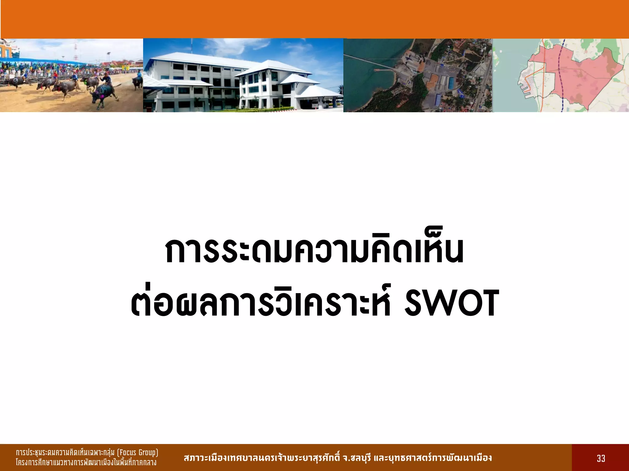 การประชุมระดมความคิดเห็นเฉพาะกลุ่ม (Focus Group)
โครงการศึกษาแนวทางการพัฒนาเมืองในพื้นที่ภาคกลาง สภาวะเมืองเทศบาลนครเจ้าพระยาสุรศักดิ์ จ.ชลบุรี และยุทธศาสตร์การพัฒนาเมือง
รูปที่ 3 แ ดงรูปประเพณีทองถิ่นที่ ําคัญ
กษา
ขอมูลดานการ ึก าแบงตามระดับการ ึก า
ระดับ จําน น
องเรียน
จําน น
นักเรียน
จําน น
ครูผู อน
มายเ ตุ
1. การ ึก าปฐม ัย 83 2,497 82 กอนประถม ึก า
2. การ ึก าภาคบังคับ 162 5,278 156 ระดับ ป.1 - ม.3
3. การ ึก าขั้นพื้นฐาน 45 1,762 85 ระดับ ป.1 - ม.6
ร ม 290 9,537 323
13
การระดมความคิดเห็น
ต่อผลการวิเคราะห์ SWOT
33
 