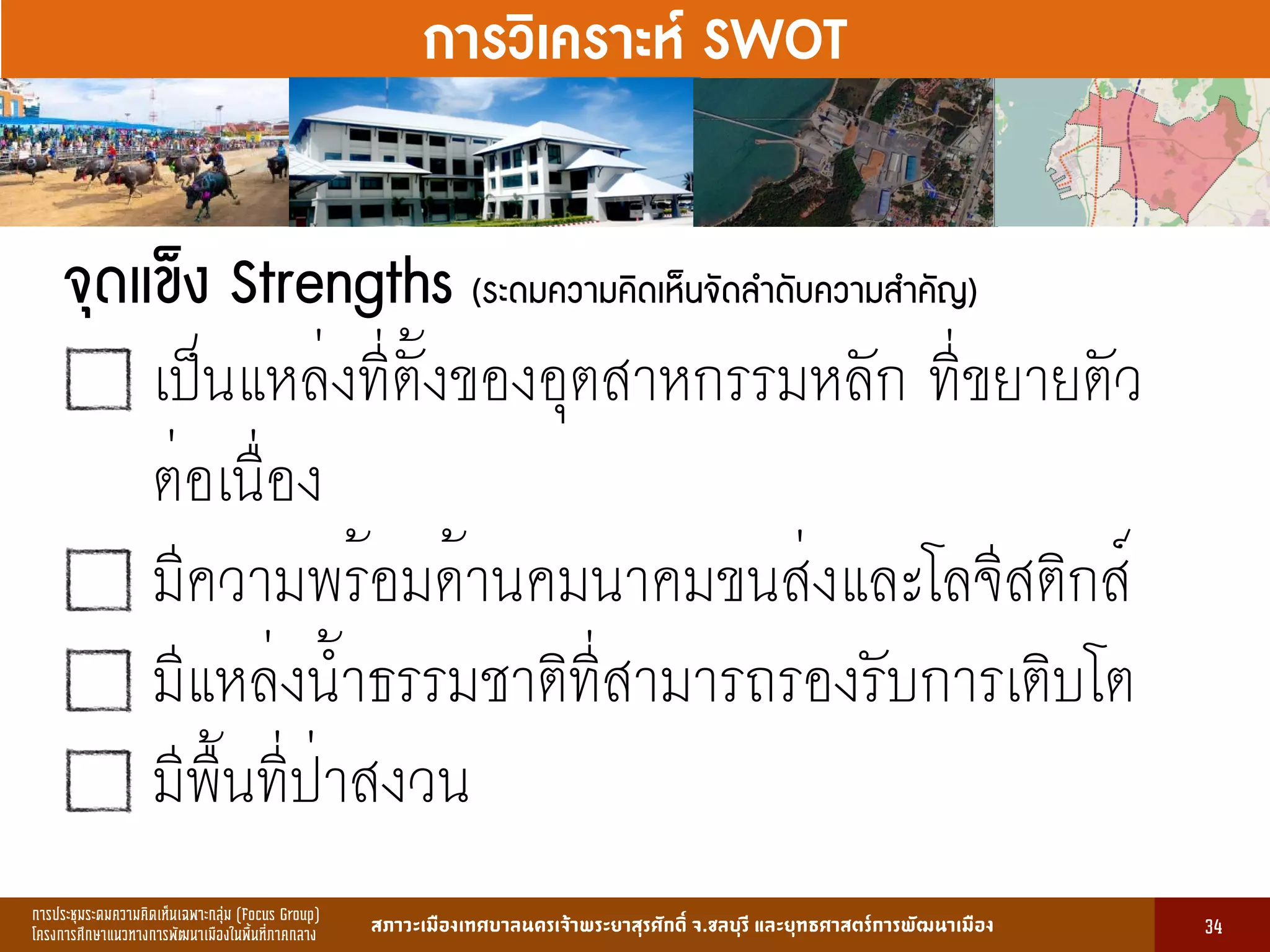 การประชุมระดมความคิดเห็นเฉพาะกลุ่ม (Focus Group)
โครงการศึกษาแนวทางการพัฒนาเมืองในพื้นที่ภาคกลาง สภาวะเมืองเทศบาลนครเจ้าพระยาสุรศักดิ์ จ.ชลบุรี และยุทธศาสตร์การพัฒนาเมือง
รูปที่ 3 แ ดงรูปประเพณีทองถิ่นที่ ําคัญ
กษา
ขอมูลดานการ ึก าแบงตามระดับการ ึก า
ระดับ จําน น
องเรียน
จําน น
นักเรียน
จําน น
ครูผู อน
มายเ ตุ
1. การ ึก าปฐม ัย 83 2,497 82 กอนประถม ึก า
2. การ ึก าภาคบังคับ 162 5,278 156 ระดับ ป.1 - ม.3
3. การ ึก าขั้นพื้นฐาน 45 1,762 85 ระดับ ป.1 - ม.6
ร ม 290 9,537 323
13
การวิเคราะห์ SWOT
จุดแข็ง Strengths (ระดมความคิดเห็นจัดลำดับความสำคัญ)
เป็นแหล่งที่ตั้งของอุตสาหกรรมหลัก ที่ขยายตัว
ต่อเนื่อง
มีความพร้อมด้านคมนาคมขนส่งและโลจีสติกส์
มีแหล่งน้ำธรรมชาติที่สามารถรองรับการเติบโต
มีพื้นที่ป่าสงวน
34
 