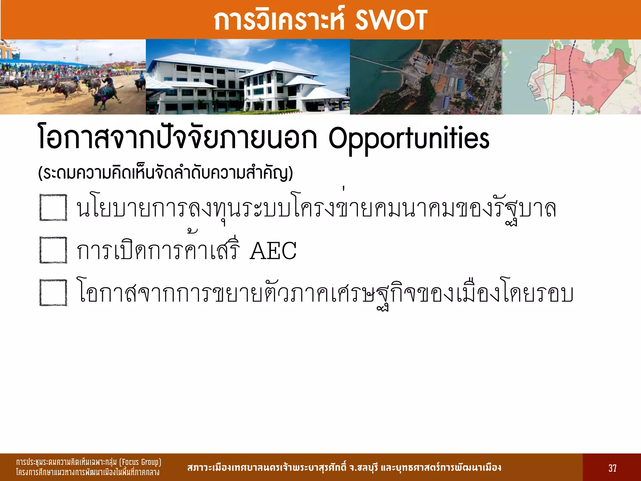 การประชุมระดมความคิดเห็นเฉพาะกลุ่ม (Focus Group)
โครงการศึกษาแนวทางการพัฒนาเมืองในพื้นที่ภาคกลาง สภาวะเมืองเทศบาลนครเจ้าพระยาสุรศักดิ์ จ.ชลบุรี และยุทธศาสตร์การพัฒนาเมือง
รูปที่ 3 แ ดงรูปประเพณีทองถิ่นที่ ําคัญ
กษา
ขอมูลดานการ ึก าแบงตามระดับการ ึก า
ระดับ จําน น
องเรียน
จําน น
นักเรียน
จําน น
ครูผู อน
มายเ ตุ
1. การ ึก าปฐม ัย 83 2,497 82 กอนประถม ึก า
2. การ ึก าภาคบังคับ 162 5,278 156 ระดับ ป.1 - ม.3
3. การ ึก าขั้นพื้นฐาน 45 1,762 85 ระดับ ป.1 - ม.6
ร ม 290 9,537 323
13
การวิเคราะห์ SWOT
โอกาสจากปัจจัยภายนอก Opportunities  
(ระดมความคิดเห็นจัดลำดับความสำคัญ)
นโยบายการลงทุนระบบโครงข่ายคมนาคมของรัฐบาล
การเปิดการค้าเสรี AEC
โอกาสจากการขยายตัวภาคเศรษฐกิจของเมืองโดยรอบ
37
 