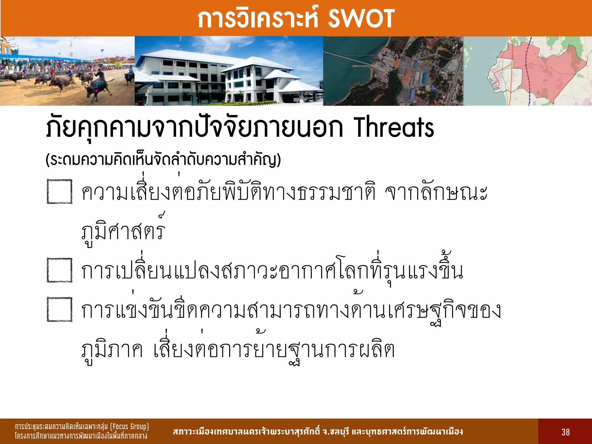 การประชุมระดมความคิดเห็นเฉพาะกลุ่ม (Focus Group)
โครงการศึกษาแนวทางการพัฒนาเมืองในพื้นที่ภาคกลาง สภาวะเมืองเทศบาลนครเจ้าพระยาสุรศักดิ์ จ.ชลบุรี และยุทธศาสตร์การพัฒนาเมือง
รูปที่ 3 แ ดงรูปประเพณีทองถิ่นที่ ําคัญ
กษา
ขอมูลดานการ ึก าแบงตามระดับการ ึก า
ระดับ จําน น
องเรียน
จําน น
นักเรียน
จําน น
ครูผู อน
มายเ ตุ
1. การ ึก าปฐม ัย 83 2,497 82 กอนประถม ึก า
2. การ ึก าภาคบังคับ 162 5,278 156 ระดับ ป.1 - ม.3
3. การ ึก าขั้นพื้นฐาน 45 1,762 85 ระดับ ป.1 - ม.6
ร ม 290 9,537 323
13
การวิเคราะห์ SWOT
ภัยคุกคามจากปัจจัยภายนอก Threats
(ระดมความคิดเห็นจัดลำดับความสำคัญ)
ความเสี่ยงต่อภัยพิบัติทางธรรมชาติ จากลักษณะ
ภูมิศาสตร์
การเปลี่ยนแปลงสภาวะอากาศโลกที่รุนแรงขึ้น
การแข่งขันขีดความสามารถทางด้านเศรษฐกิจของ
ภูมิภาค เสี่ยงต่อการย้ายฐานการผลิต
38
 