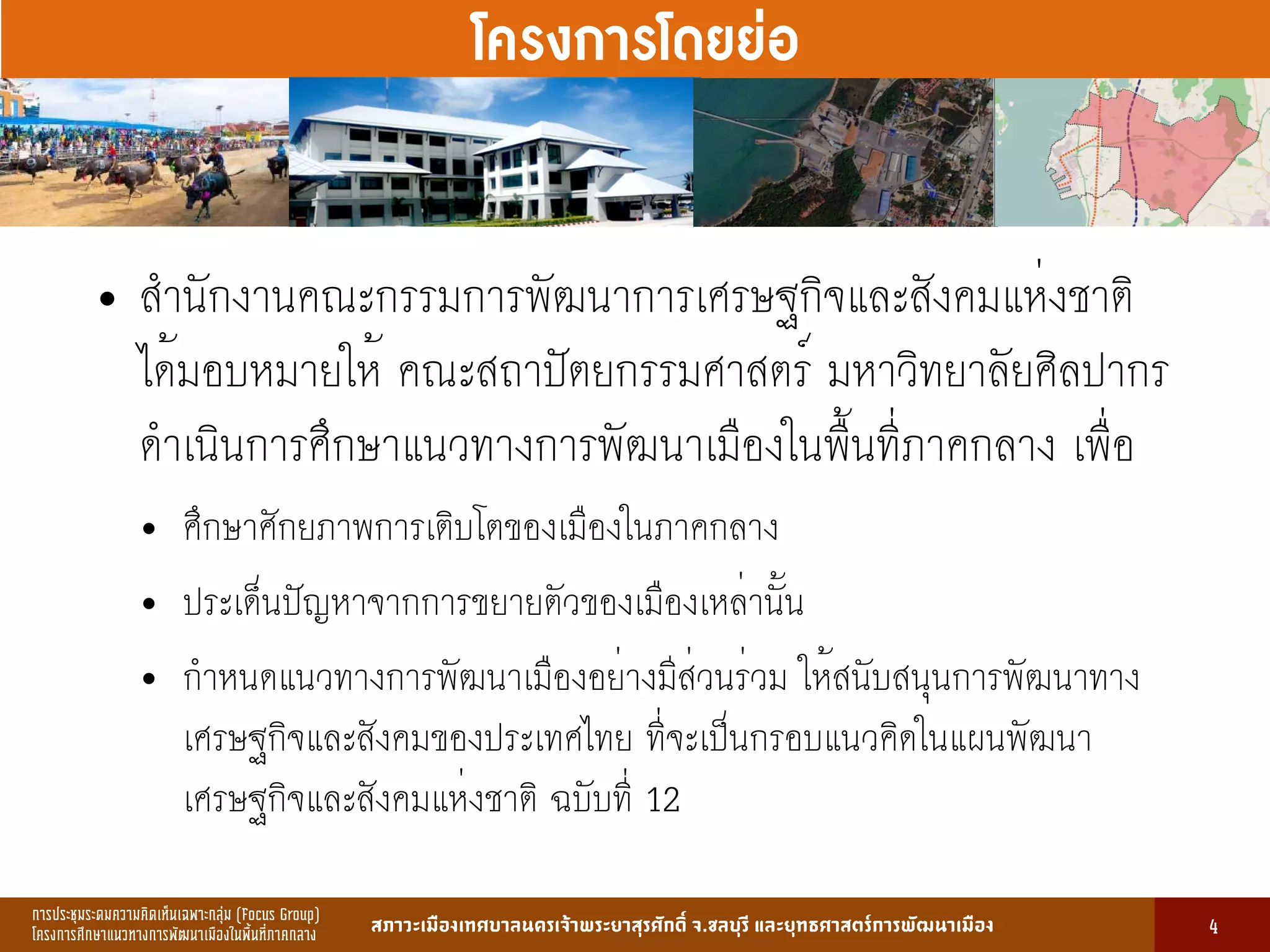การประชุมระดมความคิดเห็นเฉพาะกลุ่ม (Focus Group)
โครงการศึกษาแนวทางการพัฒนาเมืองในพื้นที่ภาคกลาง สภาวะเมืองเทศบาลนครเจ้าพระยาสุรศักดิ์ จ.ชลบุรี และยุทธศาสตร์การพัฒนาเมือง
รูปที่ 3 แ ดงรูปประเพณีทองถิ่นที่ ําคัญ
กษา
ขอมูลดานการ ึก าแบงตามระดับการ ึก า
ระดับ จําน น
องเรียน
จําน น
นักเรียน
จําน น
ครูผู อน
มายเ ตุ
1. การ ึก าปฐม ัย 83 2,497 82 กอนประถม ึก า
2. การ ึก าภาคบังคับ 162 5,278 156 ระดับ ป.1 - ม.3
3. การ ึก าขั้นพื้นฐาน 45 1,762 85 ระดับ ป.1 - ม.6
ร ม 290 9,537 323
13
โครงการโดยย่อ
4
• สำนักงานคณะกรรมการพัฒนาการเศรษฐกิจและสังคมแห่งชาติ
ได้มอบหมายให้ คณะสถาปัตยกรรมศาสตร์ มหาวิทยาลัยศิลปากร
ดำเนินการศึกษาแนวทางการพัฒนาเมืองในพื้นที่ภาคกลาง เพื่อ
• ศึกษาศักยภาพการเติบโตของเมืองในภาคกลาง
• ประเด็นปัญหาจากการขยายตัวของเมืองเหล่านั้น
• กำหนดแนวทางการพัฒนาเมืองอย่างมีส่วนร่วม ให้สนับสนุนการพัฒนาทาง
เศรษฐกิจและสังคมของประเทศไทย ที่จะเป็นกรอบแนวคิดในแผนพัฒนา
เศรษฐกิจและสังคมแห่งชาติ ฉบับที่ 12
 
