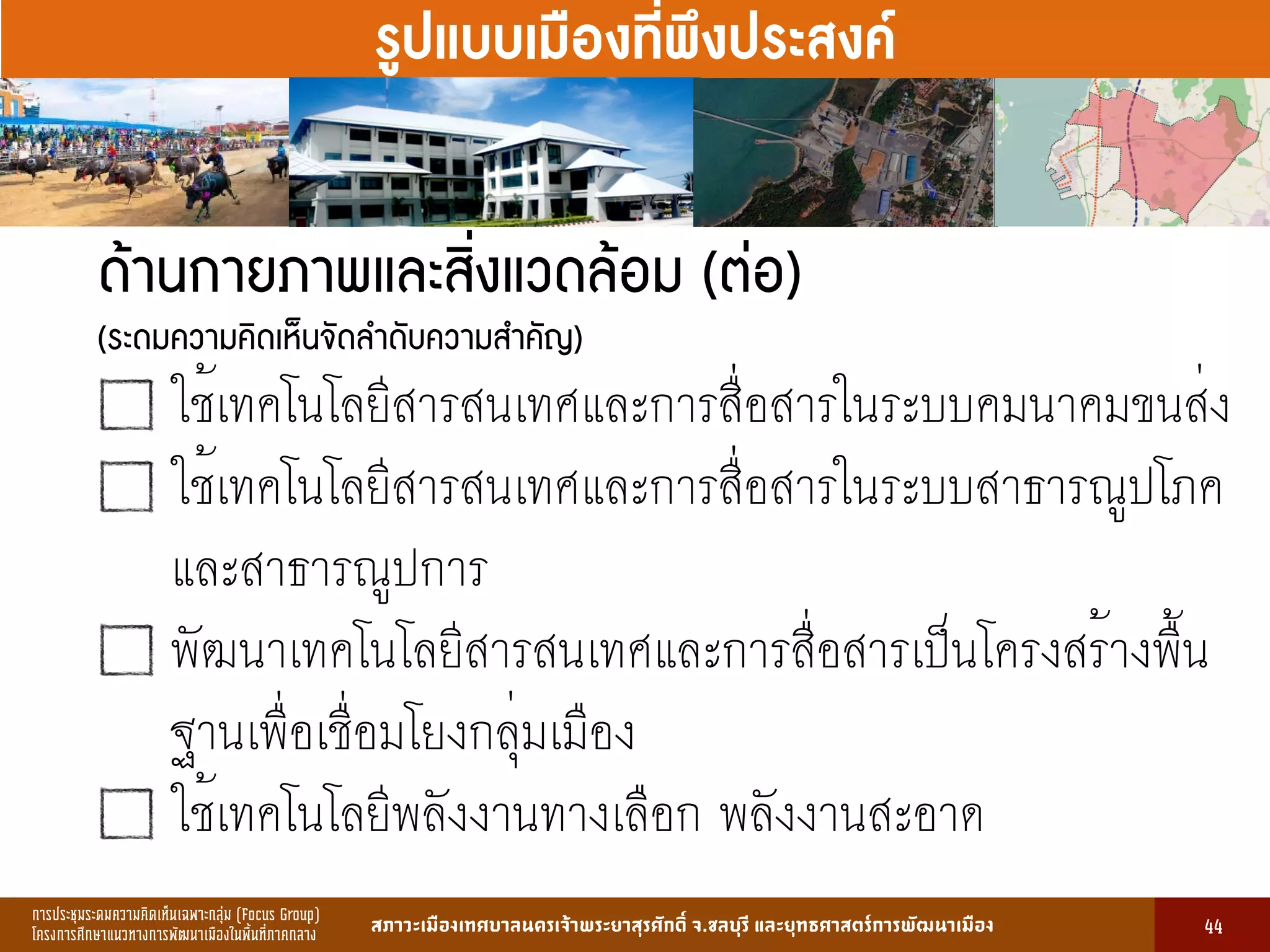 การประชุมระดมความคิดเห็นเฉพาะกลุ่ม (Focus Group)
โครงการศึกษาแนวทางการพัฒนาเมืองในพื้นที่ภาคกลาง สภาวะเมืองเทศบาลนครเจ้าพระยาสุรศักดิ์ จ.ชลบุรี และยุทธศาสตร์การพัฒนาเมือง
รูปที่ 3 แ ดงรูปประเพณีทองถิ่นที่ ําคัญ
กษา
ขอมูลดานการ ึก าแบงตามระดับการ ึก า
ระดับ จําน น
องเรียน
จําน น
นักเรียน
จําน น
ครูผู อน
มายเ ตุ
1. การ ึก าปฐม ัย 83 2,497 82 กอนประถม ึก า
2. การ ึก าภาคบังคับ 162 5,278 156 ระดับ ป.1 - ม.3
3. การ ึก าขั้นพื้นฐาน 45 1,762 85 ระดับ ป.1 - ม.6
ร ม 290 9,537 323
13
รูปแบบเมืองที่พึงประสงค์
ด้านกายภาพและสิ่งแวดล้อม (ต่อ)  
(ระดมความคิดเห็นจัดลำดับความสำคัญ)
ใช้เทคโนโลยีสารสนเทศและการสื่อสารในระบบคมนาคมขนส่ง
ใช้เทคโนโลยีสารสนเทศและการสื่อสารในระบบสาธารณูปโภค
และสาธารณูปการ
พัฒนาเทคโนโลยีสารสนเทศและการสื่อสารเป็นโครงสร้างพื้น
ฐานเพื่อเชื่อมโยงกลุ่มเมือง
ใช้เทคโนโลยีพลังงานทางเลือก พลังงานสะอาด
44
 
