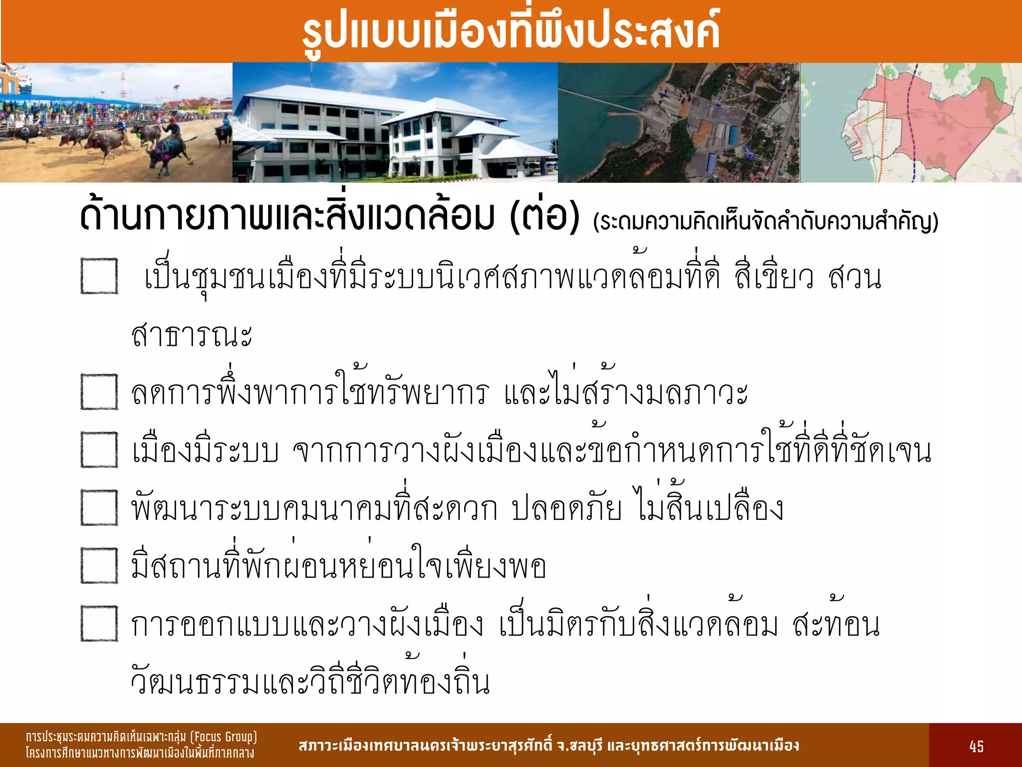 การประชุมระดมความคิดเห็นเฉพาะกลุ่ม (Focus Group)
โครงการศึกษาแนวทางการพัฒนาเมืองในพื้นที่ภาคกลาง สภาวะเมืองเทศบาลนครเจ้าพระยาสุรศักดิ์ จ.ชลบุรี และยุทธศาสตร์การพัฒนาเมือง
รูปที่ 3 แ ดงรูปประเพณีทองถิ่นที่ ําคัญ
กษา
ขอมูลดานการ ึก าแบงตามระดับการ ึก า
ระดับ จําน น
องเรียน
จําน น
นักเรียน
จําน น
ครูผู อน
มายเ ตุ
1. การ ึก าปฐม ัย 83 2,497 82 กอนประถม ึก า
2. การ ึก าภาคบังคับ 162 5,278 156 ระดับ ป.1 - ม.3
3. การ ึก าขั้นพื้นฐาน 45 1,762 85 ระดับ ป.1 - ม.6
ร ม 290 9,537 323
13
รูปแบบเมืองที่พึงประสงค์
ด้านกายภาพและสิ่งแวดล้อม (ต่อ) (ระดมความคิดเห็นจัดลำดับความสำคัญ)
เป็นชุมชนเมืองที่มีระบบนิเวศสภาพแวดล้อมที่ดี สีเขียว สวน
สาธารณะ
ลดการพึ่งพาการใช้ทรัพยากร และไม่สร้างมลภาวะ
เมืองมีระบบ จากการวางผังเมืองและข้อกำหนดการใช้ที่ดีที่ชัดเจน
พัฒนาระบบคมนาคมที่สะดวก ปลอดภัย ไม่สิ้นเปลือง
มีสถานที่พักผ่อนหย่อนใจเพียงพอ
การออกแบบและวางผังเมือง เป็นมิตรกับสิ่งแวดล้อม สะท้อน
วัฒนธรรมและวิถีชีวิตท้องถิ่น
45
 