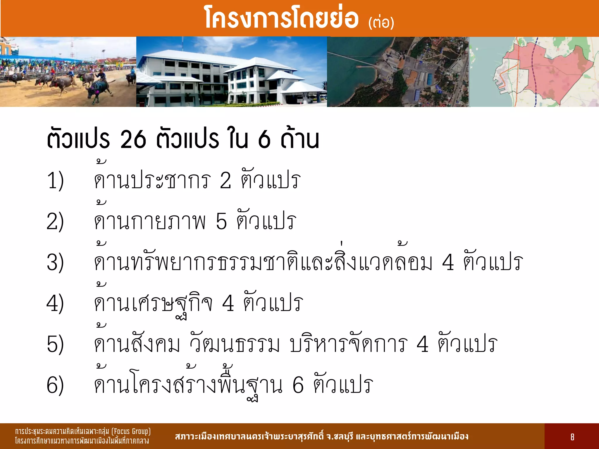 การประชุมระดมความคิดเห็นเฉพาะกลุ่ม (Focus Group)
โครงการศึกษาแนวทางการพัฒนาเมืองในพื้นที่ภาคกลาง สภาวะเมืองเทศบาลนครเจ้าพระยาสุรศักดิ์ จ.ชลบุรี และยุทธศาสตร์การพัฒนาเมือง
รูปที่ 3 แ ดงรูปประเพณีทองถิ่นที่ ําคัญ
กษา
ขอมูลดานการ ึก าแบงตามระดับการ ึก า
ระดับ จําน น
องเรียน
จําน น
นักเรียน
จําน น
ครูผู อน
มายเ ตุ
1. การ ึก าปฐม ัย 83 2,497 82 กอนประถม ึก า
2. การ ึก าภาคบังคับ 162 5,278 156 ระดับ ป.1 - ม.3
3. การ ึก าขั้นพื้นฐาน 45 1,762 85 ระดับ ป.1 - ม.6
ร ม 290 9,537 323
13
โครงการโดยย่อ (ต่อ)
ตัวแปร 26 ตัวแปร ใน 6 ด้าน
1) ด้านประชากร 2 ตัวแปร
2) ด้านกายภาพ 5 ตัวแปร
3) ด้านทรัพยากรธรรมชาติและสิ่งแวดล้อม 4 ตัวแปร
4) ด้านเศรษฐกิจ 4 ตัวแปร
5) ด้านสังคม วัฒนธรรม บริหารจัดการ 4 ตัวแปร
6) ด้านโครงสร้างพื้นฐาน 6 ตัวแปร
8
 