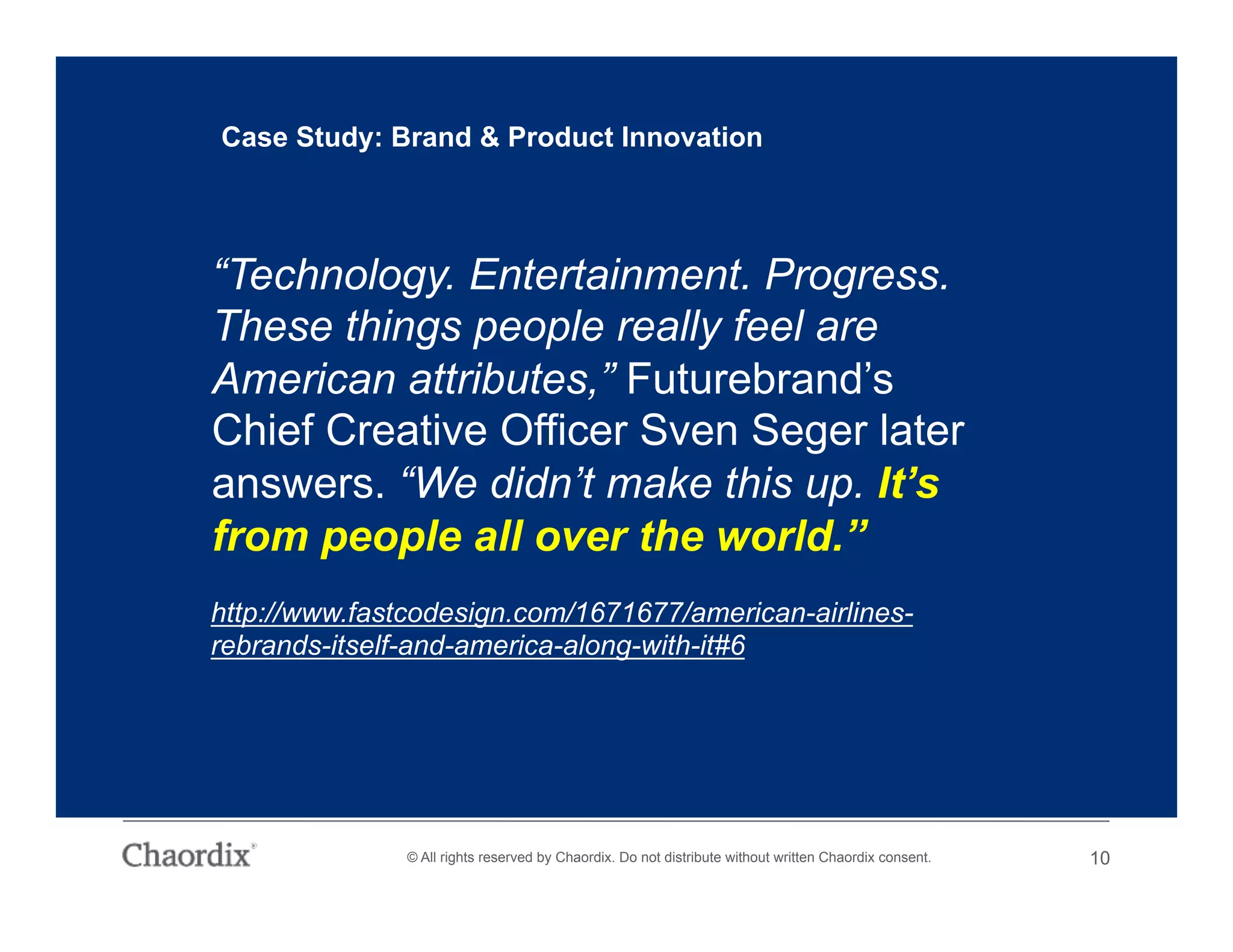 © All rights reserved by Chaordix. Do not distribute without written Chaordix consent. 10
“Technology. Entertainment. Progress.
These things people really feel are
American attributes,” Futurebrand’s
Chief Creative Officer Sven Seger later
answers. “We didn’t make this up. It’s
from people all over the world.”
Case Study: Brand & Product Innovation
http://www.fastcodesign.com/1671677/american-airlines-
rebrands-itself-and-america-along-with-it#6
 