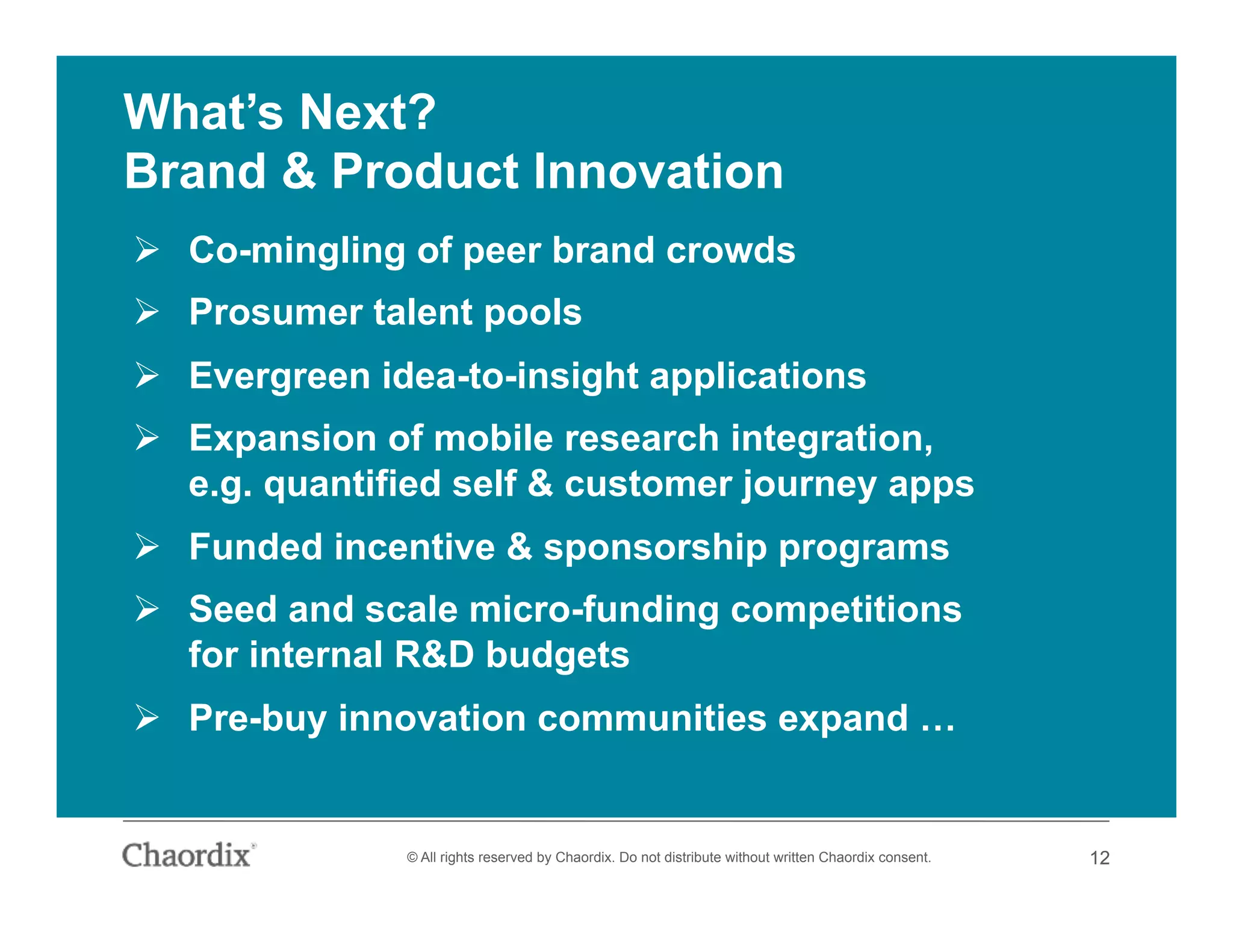 12© All rights reserved by Chaordix. Do not distribute without written Chaordix consent. 12
What’s Next?
Brand & Product Innovation
  Co-mingling of peer brand crowds
  Prosumer talent pools
  Evergreen idea-to-insight applications
  Expansion of mobile research integration,
e.g. quantified self & customer journey apps
  Funded incentive & sponsorship programs
  Seed and scale micro-funding competitions
for internal R&D budgets
  Pre-buy innovation communities expand …
 