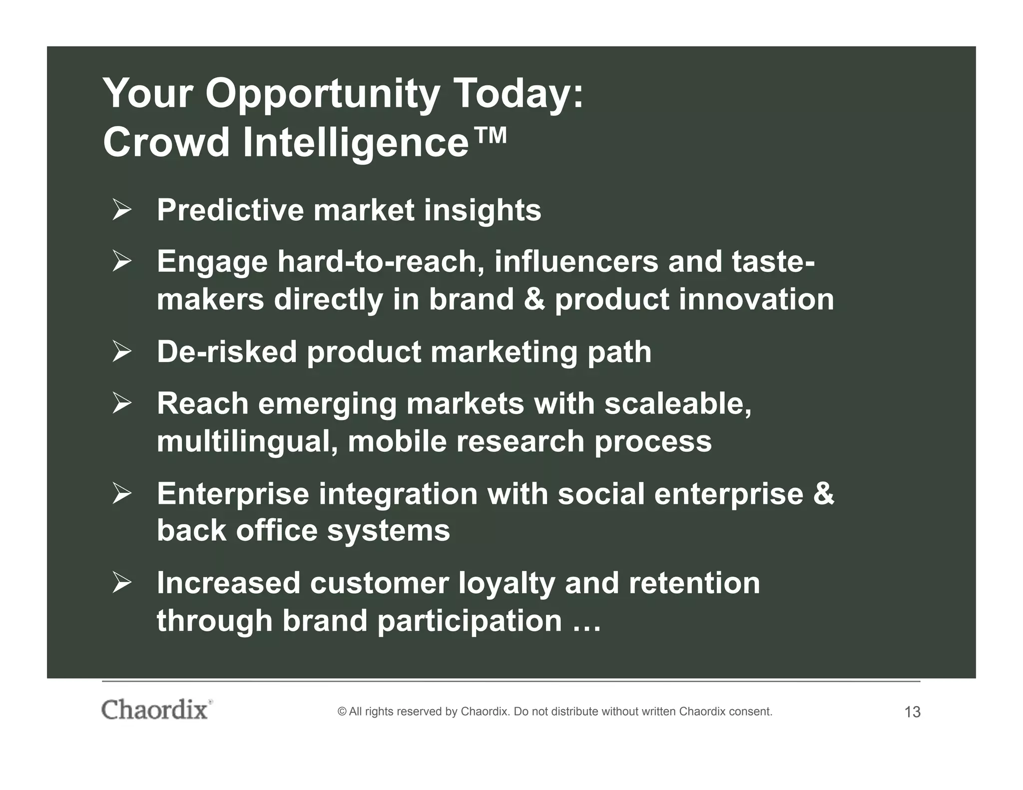 13© All rights reserved by Chaordix. Do not distribute without written Chaordix consent. 13
Your Opportunity Today:
Crowd Intelligence™
  Predictive market insights
  Engage hard-to-reach, influencers and taste-
makers directly in brand & product innovation
  De-risked product marketing path
  Reach emerging markets with scaleable,
multilingual, mobile research process
  Enterprise integration with social enterprise &
back office systems
  Increased customer loyalty and retention
through brand participation …
 