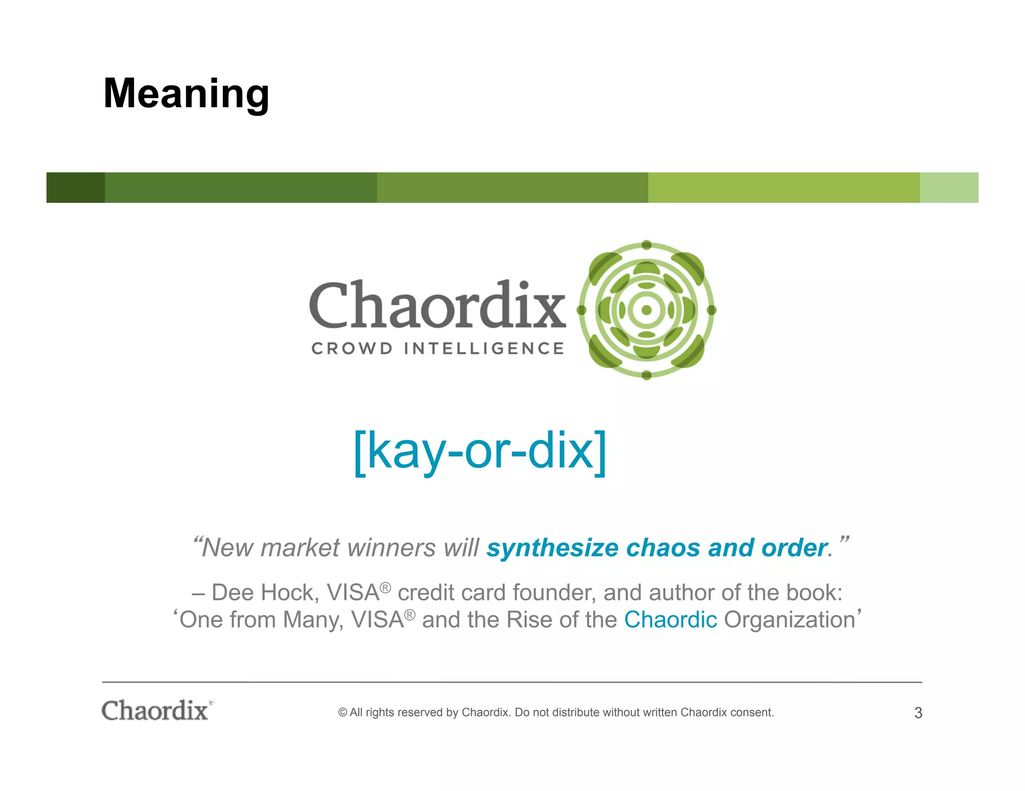 3© All rights reserved by Chaordix. Do not distribute without written Chaordix consent. 3
Meaning
[kay-or-dix]
New market winners will synthesize chaos and order.
– Dee Hock, VISA® credit card founder, and author of the book:
One from Many, VISA® and the Rise of the Chaordic Organization
 