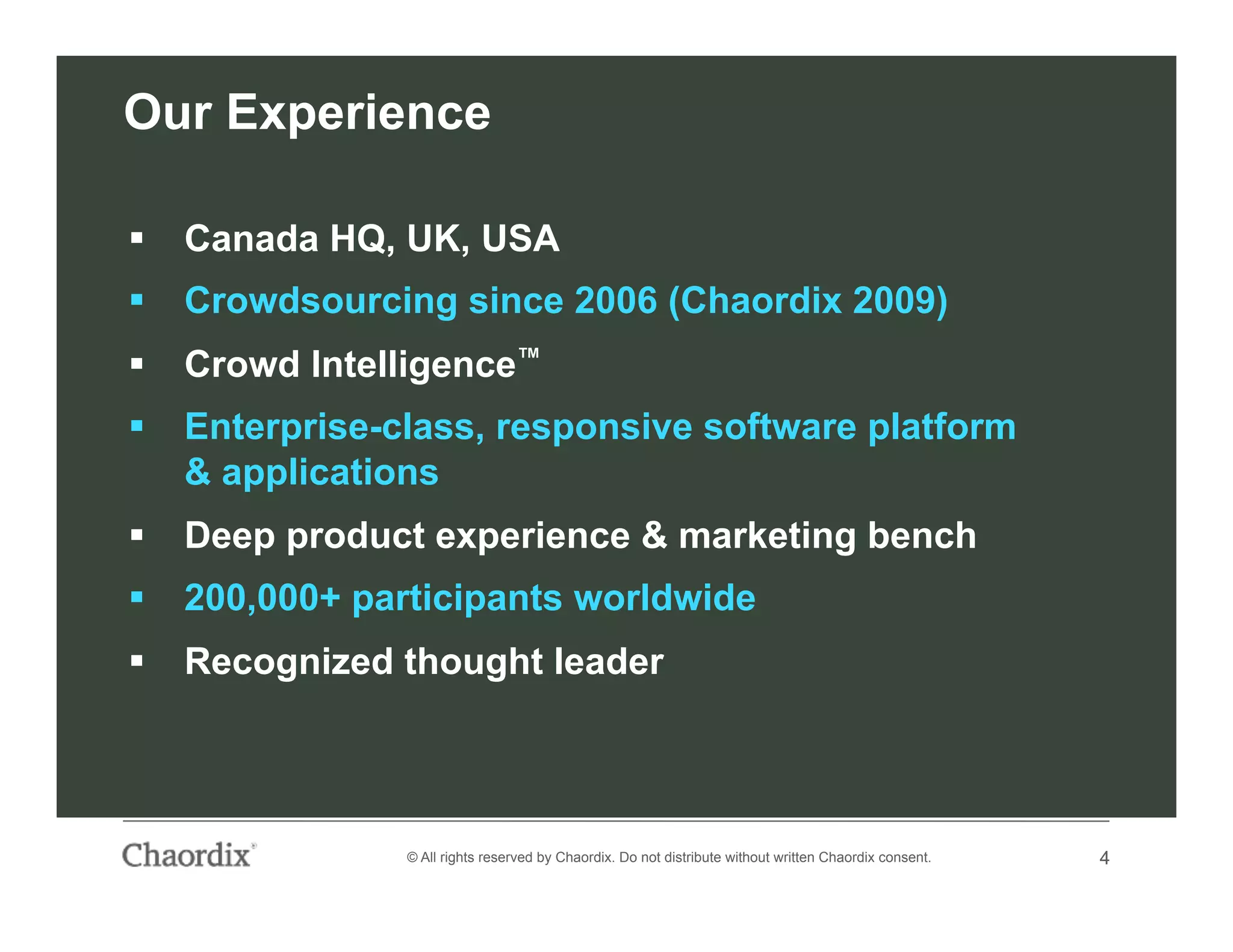 4© All rights reserved by Chaordix. Do not distribute without written Chaordix consent. 4
Our Experience
  Canada HQ, UK, USA
  Crowdsourcing since 2006 (Chaordix 2009)
  Crowd Intelligence™
  Enterprise-class, responsive software platform
& applications
  Deep product experience & marketing bench
  200,000+ participants worldwide
  Recognized thought leader
 