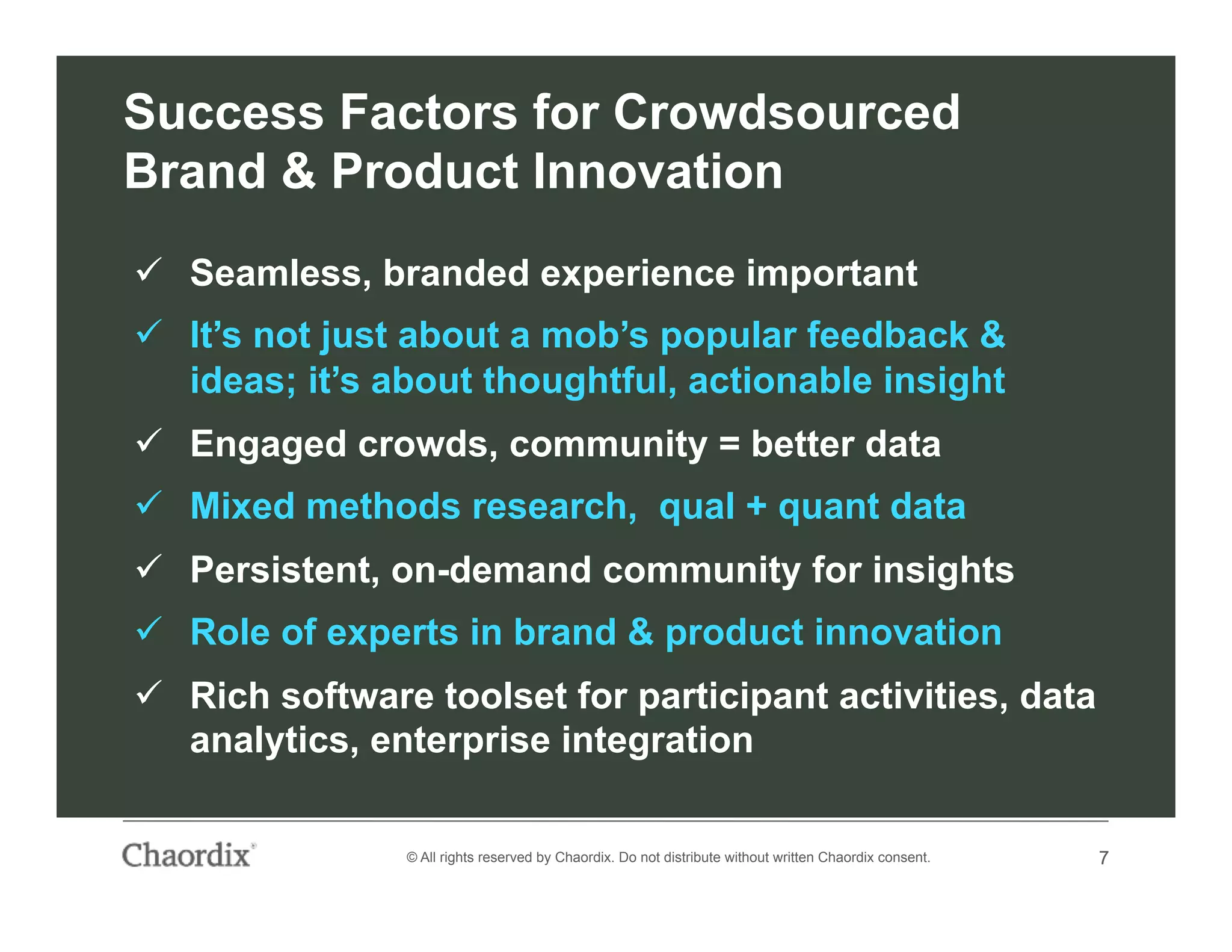 7© All rights reserved by Chaordix. Do not distribute without written Chaordix consent. 7
Success Factors for Crowdsourced
Brand & Product Innovation
  Seamless, branded experience important
  It’s not just about a mob’s popular feedback &
ideas; it’s about thoughtful, actionable insight
  Engaged crowds, community = better data
  Mixed methods research, qual + quant data
  Persistent, on-demand community for insights
  Role of experts in brand & product innovation
  Rich software toolset for participant activities, data
analytics, enterprise integration
 